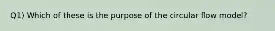 Q1) Which of these is the purpose of the circular ﬂow model?