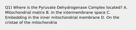 Q1) Where is the Pyruvate Dehydrogenase Complex located? A. Mitochondrial matrix B. In the intermembrane space C. Embedding in the inner mitochondrial membrane D. On the cristae of the mitochondria