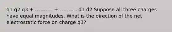 q1 q2 q3 + ---------- + -------- - d1 d2 Suppose all three charges have equal magnitudes. What is the direction of the net electrostatic force on charge q3?