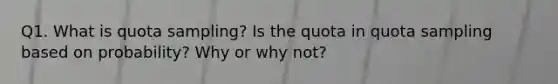 Q1. What is quota sampling? Is the quota in quota sampling based on probability? Why or why not?