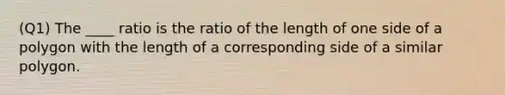 (Q1) The ____ ratio is the ratio of the length of one side of a polygon with the length of a corresponding side of a similar polygon.