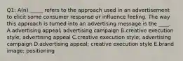 Q1: A(n) _____ refers to the approach used in an advertisement to elicit some consumer response or influence feeling. The way this approach is turned into an advertising message is the ____. A.advertising appeal; advertising campaign B.creative execution style; advertising appeal C.creative execution style; advertising campaign D.advertising appeal; creative execution style E.brand image; positioning