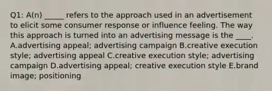 Q1: A(n) _____ refers to the approach used in an advertisement to elicit some consumer response or influence feeling. The way this approach is turned into an advertising message is the ____. A.advertising appeal; advertising campaign B.creative execution style; advertising appeal C.creative execution style; advertising campaign D.advertising appeal; creative execution style E.brand image; positioning