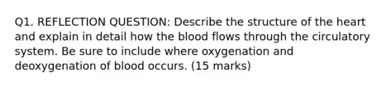 Q1. REFLECTION QUESTION: Describe the structure of the heart and explain in detail how the blood flows through the circulatory system. Be sure to include where oxygenation and deoxygenation of blood occurs. (15 marks)