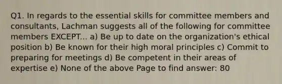 Q1. In regards to the essential skills for committee members and consultants, Lachman suggests all of the following for committee members EXCEPT... a) Be up to date on the organization's ethical position b) Be known for their high moral principles c) Commit to preparing for meetings d) Be competent in their areas of expertise e) None of the above Page to find answer: 80