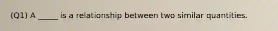 (Q1) A _____ is a relationship between two similar quantities.