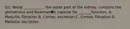 Q1: Renal __________ , the outer part of the kidney, contains the glomerulus and Bowman�s capsule for _______function. A. Medulla; filtration B. Cortex; excretion C. Cortex; filtration D. Medulla; excretion