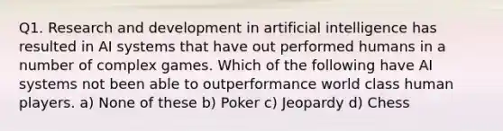 Q1. Research and development in artificial intelligence has resulted in AI systems that have out performed humans in a number of complex games. Which of the following have AI systems not been able to outperformance world class human players. a) None of these b) Poker c) Jeopardy d) Chess