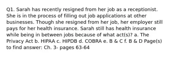 Q1. Sarah has recently resigned from her job as a receptionist. She is in the process of filling out job applications at other businesses. Though she resigned from her job, her employer still pays for her health insurance. Sarah still has health insurance while being in between jobs because of what act(s)? a. The Privacy Act b. HIPAA c. HIPDB d. COBRA e. B & C f. B & D Page(s) to find answer: Ch. 3- pages 63-64