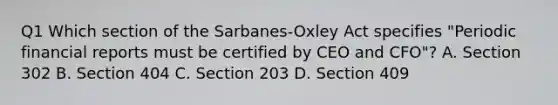 Q1 Which section of the Sarbanes-Oxley Act specifies "Periodic financial reports must be certified by CEO and CFO"? A. Section 302 B. Section 404 C. Section 203 D. Section 409