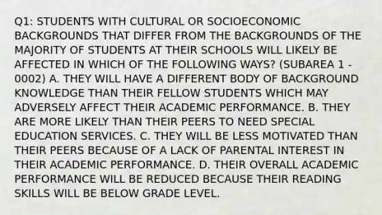 Q1: STUDENTS WITH CULTURAL OR SOCIOECONOMIC BACKGROUNDS THAT DIFFER FROM THE BACKGROUNDS OF THE MAJORITY OF STUDENTS AT THEIR SCHOOLS WILL LIKELY BE AFFECTED IN WHICH OF THE FOLLOWING WAYS? (SUBAREA 1 - 0002) A. THEY WILL HAVE A DIFFERENT BODY OF BACKGROUND KNOWLEDGE THAN THEIR FELLOW STUDENTS WHICH MAY ADVERSELY AFFECT THEIR ACADEMIC PERFORMANCE. B. THEY ARE MORE LIKELY THAN THEIR PEERS TO NEED SPECIAL EDUCATION SERVICES. C. THEY WILL BE LESS MOTIVATED THAN THEIR PEERS BECAUSE OF A LACK OF PARENTAL INTEREST IN THEIR ACADEMIC PERFORMANCE. D. THEIR OVERALL ACADEMIC PERFORMANCE WILL BE REDUCED BECAUSE THEIR READING SKILLS WILL BE BELOW GRADE LEVEL.