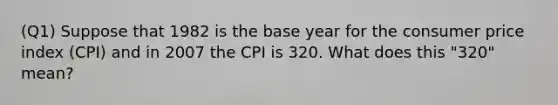 (Q1) Suppose that 1982 is the base year for the consumer price index (CPI) and in 2007 the CPI is 320. What does this "320" mean?