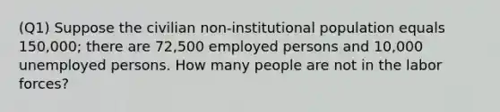 (Q1) Suppose the civilian non-institutional population equals 150,000; there are 72,500 employed persons and 10,000 unemployed persons. How many people are not in the labor forces?