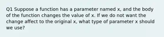 Q1 Suppose a function has a parameter named x, and the body of the function changes the value of x. If we do not want the change affect to the original x, what type of parameter x should we use?