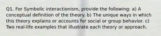 Q1. For Symbolic interactionism, provide the following: a) A conceptual definition of the theory. b) The unique ways in which this theory explains or accounts for social or group behavior. c) Two real-life examples that illustrate each theory or approach.