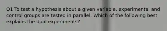 Q1 To test a hypothesis about a given variable, experimental and control groups are tested in parallel. Which of the following best explains the dual experiments?