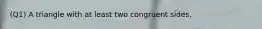 (Q1) A triangle with at least two congruent sides.