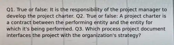 Q1. True or false: It is the responsibility of the project manager to develop the project charter. Q2. True or false: A project charter is a contract between the performing entity and the entity for which it's being performed. Q3. Which process project document interfaces the project with the organization's strategy?