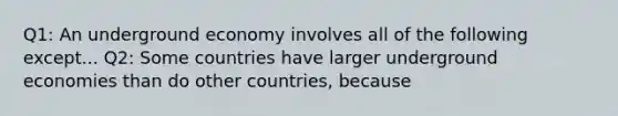 Q1: An underground economy involves all of the following except... Q2: Some countries have larger underground economies than do other​ countries, because