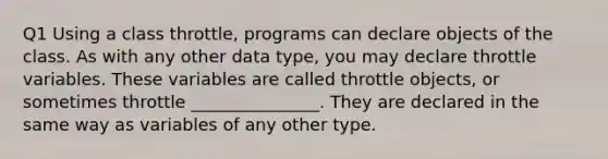 Q1 Using a class throttle, programs can declare objects of the class. As with any other data type, you may declare throttle variables. These variables are called throttle objects, or sometimes throttle _______________. They are declared in the same way as variables of any other type.