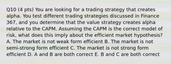 Q10 (4 pts) You are looking for a trading strategy that creates alpha. You test different trading strategies discussed in Finance 367, and you determine that the value strategy creates alpha relative to the CAPM. Assuming the CAPM is the correct model of risk, what does this imply about the efficient market hypothesis? A. The market is not weak form efficient B. The market is not semi-strong form efficient C. The market is not strong form efficient D. A and B are both correct E. B and C are both correct