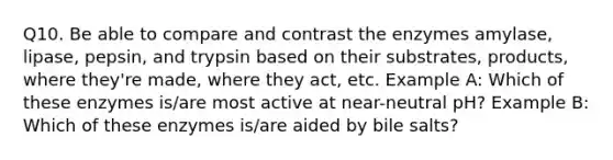 Q10. Be able to compare and contrast the enzymes amylase, lipase, pepsin, and trypsin based on their substrates, products, where they're made, where they act, etc. Example A: Which of these enzymes is/are most active at near-neutral pH? Example B: Which of these enzymes is/are aided by bile salts?