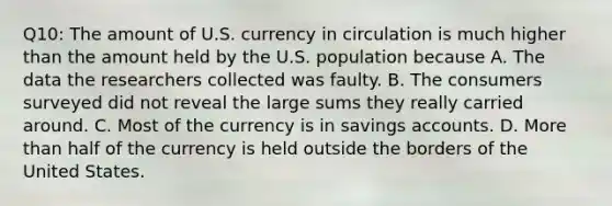 Q10: The amount of U.S. currency in circulation is much higher than the amount held by the U.S. population because A. The data the researchers collected was faulty. B. The consumers surveyed did not reveal the large sums they really carried around. C. Most of the currency is in savings accounts. D. <a href='https://www.questionai.com/knowledge/keWHlEPx42-more-than' class='anchor-knowledge'>more than</a> half of the currency is held outside the borders of the United States.