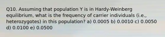 Q10. Assuming that population Y is in Hardy-Weinberg equilibrium, what is the frequency of carrier individuals (i.e., heterozygotes) in this population? a) 0.0005 b) 0.0010 c) 0.0050 d) 0.0100 e) 0.0500