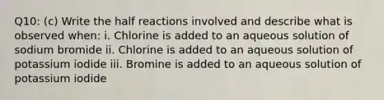 Q10: (c) Write the half reactions involved and describe what is observed when: i. Chlorine is added to an aqueous solution of sodium bromide ii. Chlorine is added to an aqueous solution of potassium iodide iii. Bromine is added to an aqueous solution of potassium iodide