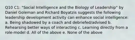 Q10 C1: "Social Intelligence and the Biology of Leadership" by Daniel Goleman and Richard Boyatzis suggests the following leadership development activity can enhance social intelligence: a. Being shadowed by a coach and debriefed/advised b. Rehearsing better ways of interacting c. Learning directly from a role-model d. All of the above e. None of the above