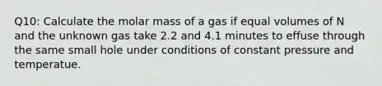 Q10: Calculate the molar mass of a gas if equal volumes of N and the unknown gas take 2.2 and 4.1 minutes to effuse through the same small hole under conditions of constant pressure and temperatue.