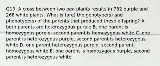 Q10: A cross between two pea plants results in 732 purple and 268 white plants. What is (are) the genotype(s) and phenotype(s) of the parents that produced these offspring? A. both parents are heterozygous purple B. one parent is homozygous purple, second parent is homozygous white C. one parent is heterozygous purple, second parent is heterozygous white D. one parent heterozygous purple, second parent homozygous white E. one parent is homozygous purple, second parent is heterozygous white