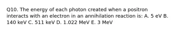 Q10. The energy of each photon created when a positron interacts with an electron in an annihilation reaction is: A. 5 eV B. 140 keV C. 511 keV D. 1.022 MeV E. 3 MeV