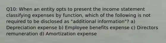 Q10: When an entity opts to present the income statement classifying expenses by function, which of the following is not required to be disclosed as "additional information"? a) Depreciation expense b) Employee benefits expense c) Directors remuneration d) Amortization expense