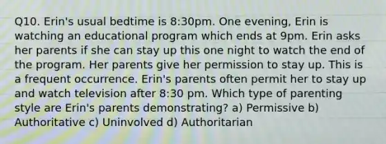 Q10. Erin's usual bedtime is 8:30pm. One evening, Erin is watching an educational program which ends at 9pm. Erin asks her parents if she can stay up this one night to watch the end of the program. Her parents give her permission to stay up. This is a frequent occurrence. Erin's parents often permit her to stay up and watch television after 8:30 pm. Which type of parenting style are Erin's parents demonstrating? a) Permissive b) Authoritative c) Uninvolved d) Authoritarian