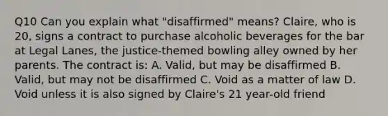 Q10 Can you explain what "disaffirmed" means? Claire, who is 20, signs a contract to purchase alcoholic beverages for the bar at Legal Lanes, the justice-themed bowling alley owned by her parents. The contract is: A. Valid, but may be disaffirmed B. Valid, but may not be disaffirmed C. Void as a matter of law D. Void unless it is also signed by Claire's 21 year-old friend