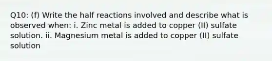 Q10: (f) Write the half reactions involved and describe what is observed when: i. Zinc metal is added to copper (II) sulfate solution. ii. Magnesium metal is added to copper (II) sulfate solution