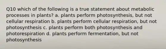 Q10 which of the following is a true statement about metabolic processes in plants? a. plants perform photosynthesis, but not cellular respiration b. plants perform cellular respiration, but not photosynthesis c. plants perform both photosynthesis and photorespiration d. plants perform fermentation, but not photosynthesis