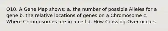 Q10. A Gene Map shows: a. the number of possible Alleles for a gene b. the relative locations of genes on a Chromosome c. Where Chromosomes are in a cell d. How Crossing-Over occurs