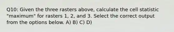 Q10: Given the three rasters above, calculate the cell statistic "maximum" for rasters 1, 2, and 3. Select the correct output from the options below. A) B) C) D)