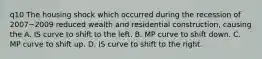 q10 The housing shock which occurred during the recession of 2007−2009 reduced wealth and residential​ construction, causing the A. IS curve to shift to the left. B. MP curve to shift down. C. MP curve to shift up. D. IS curve to shift to the right.