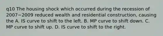 q10 The housing shock which occurred during the recession of 2007−2009 reduced wealth and residential​ construction, causing the A. IS curve to shift to the left. B. MP curve to shift down. C. MP curve to shift up. D. IS curve to shift to the right.