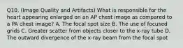 Q10. (Image Quality and Artifacts) What is responsible for the heart appearing enlarged on an AP chest image as compared to a PA chest image? A. The focal spot size B. The use of focused grids C. Greater scatter from objects closer to the x-ray tube D. The outward divergence of the x-ray beam from the focal spot