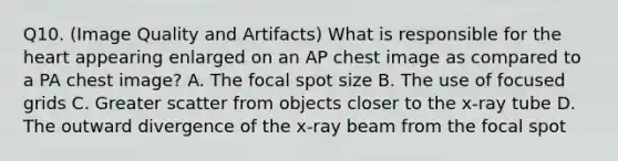 Q10. (Image Quality and Artifacts) What is responsible for the heart appearing enlarged on an AP chest image as compared to a PA chest image? A. The focal spot size B. The use of focused grids C. Greater scatter from objects closer to the x-ray tube D. The outward divergence of the x-ray beam from the focal spot