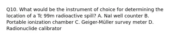 Q10. What would be the instrument of choice for determining the location of a Tc 99m radioactive spill? A. NaI well counter B. Portable ionization chamber C. Geiger-Müller survey meter D. Radionuclide calibrator