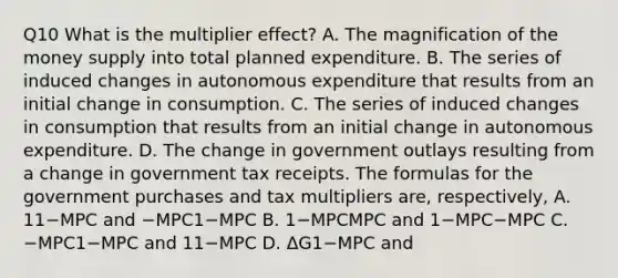 Q10 What is the multiplier​ effect? A. The magnification of the money supply into total planned expenditure. B. The series of induced changes in autonomous expenditure that results from an initial change in consumption. C. The series of induced changes in consumption that results from an initial change in autonomous expenditure. D. The change in government outlays resulting from a change in government tax receipts. The formulas for the government purchases and tax multipliers​ are, respectively, A. 11−MPC and −MPC1−MPC B. 1−MPCMPC and 1−MPC−MPC C. −MPC1−MPC and 11−MPC D. ΔG1−MPC and