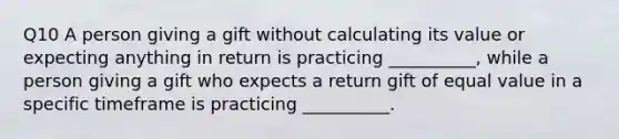 Q10 A person giving a gift without calculating its value or expecting anything in return is practicing __________, while a person giving a gift who expects a return gift of equal value in a specific timeframe is practicing __________.