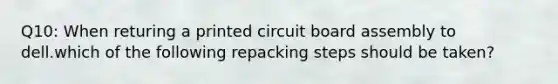 Q10: When returing a printed circuit board assembly to dell.which of the following repacking steps should be taken?