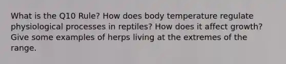 What is the Q10 Rule? How does body temperature regulate physiological processes in reptiles? How does it affect growth? Give some examples of herps living at the extremes of the range.