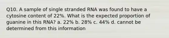 Q10. A sample of single stranded RNA was found to have a cytosine content of 22%. What is the expected proportion of guanine in this RNA? a. 22% b. 28% c. 44% d. cannot be determined from this information